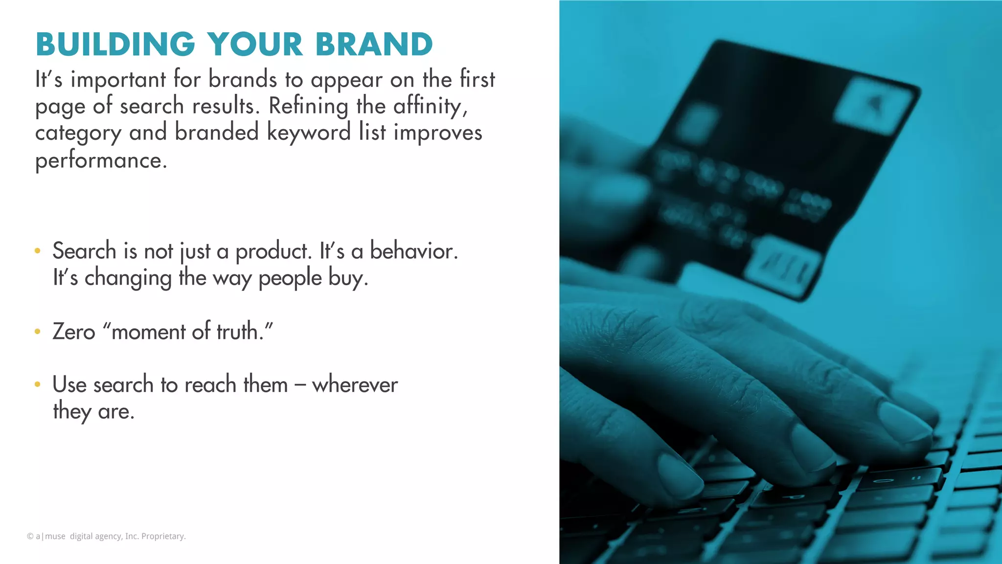 BUILDING YOUR BRAND
It’s important for brands to appear on the ﬁrst
page of search results. Reﬁning the afﬁnity,
category and branded keyword list improves
performance.
•  Search is not just a product. It’s a behavior.
It’s changing the way people buy.
•  Zero “moment of truth.”
•  Use search to reach them – wherever
they are.
© a|muse digital agency, Inc. Proprietary.
 