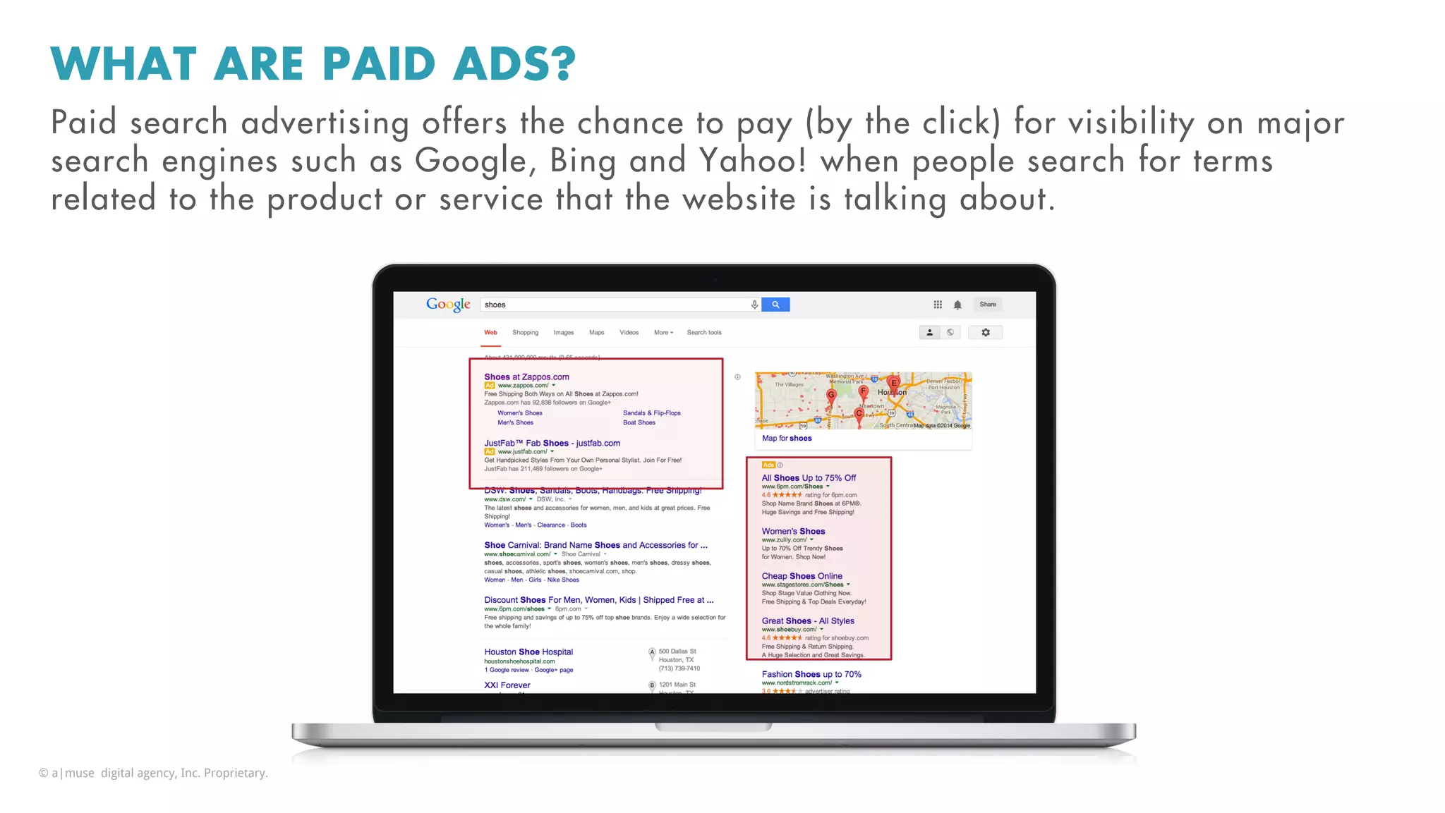 WHAT ARE PAID ADS?
Paid search advertising offers the chance to pay (by the click) for visibility on major
search engines such as Google, Bing and Yahoo! when people search for terms
related to the product or service that the website is talking about.
© a|muse digital agency, Inc. Proprietary.
 