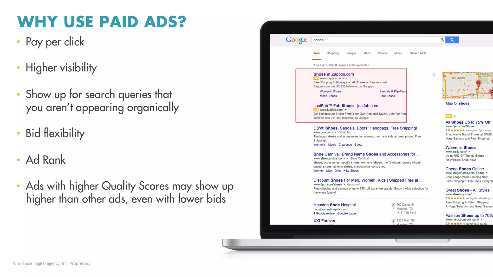 WHY USE PAID ADS?
•  Pay per click
•  Higher visibility
•  Show up for search queries that
you aren’t appearing organically
•  Bid ﬂexibility
•  Ad Rank
•  Ads with higher Quality Scores may show up
higher than other ads, even with lower bids
© a|muse digital agency, Inc. Proprietary.
 