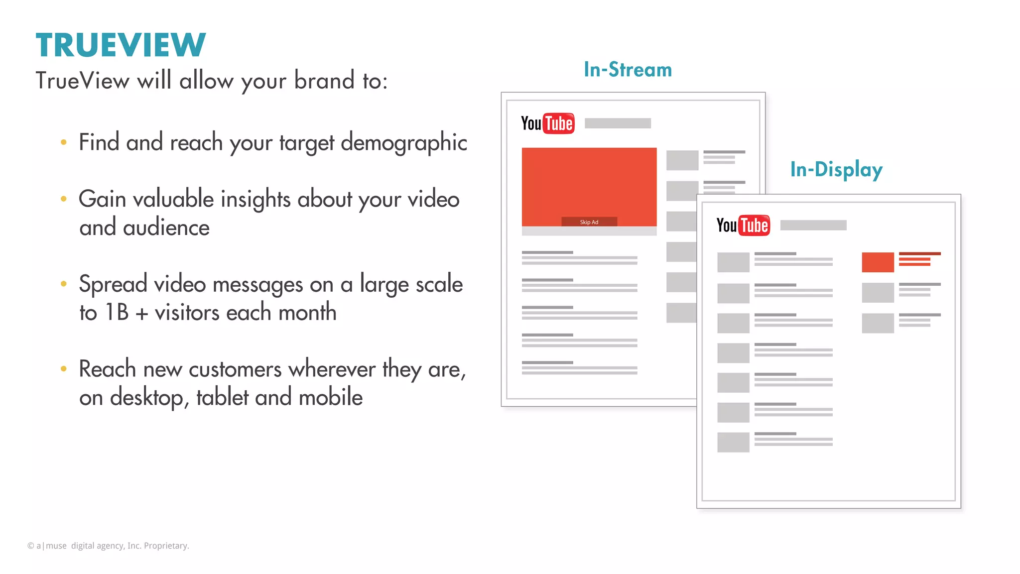 Fﬀany.miller@kenshoo.com	
  
TRUEVIEW
•  Find and reach your target demographic
•  Gain valuable insights about your video
and audience
•  Spread video messages on a large scale
to 1B + visitors each month
•  Reach new customers wherever they are,
on desktop, tablet and mobile
TrueView will allow your brand to:
In-Stream
Skip Ad
In-Display
© a|muse digital agency, Inc. Proprietary.
 