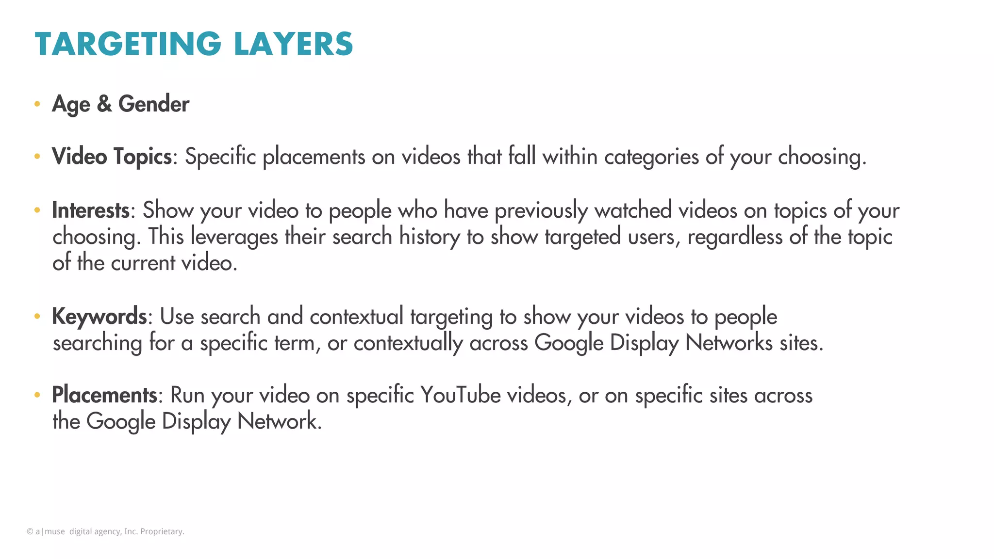 TARGETING LAYERS
•  Age & Gender
•  Video Topics: Speciﬁc placements on videos that fall within categories of your choosing.
•  Interests: Show your video to people who have previously watched videos on topics of your
choosing. This leverages their search history to show targeted users, regardless of the topic
of the current video.
•  Keywords: Use search and contextual targeting to show your videos to people
searching for a speciﬁc term, or contextually across Google Display Networks sites.
•  Placements: Run your video on speciﬁc YouTube videos, or on speciﬁc sites across
the Google Display Network.
© a|muse digital agency, Inc. Proprietary.
 