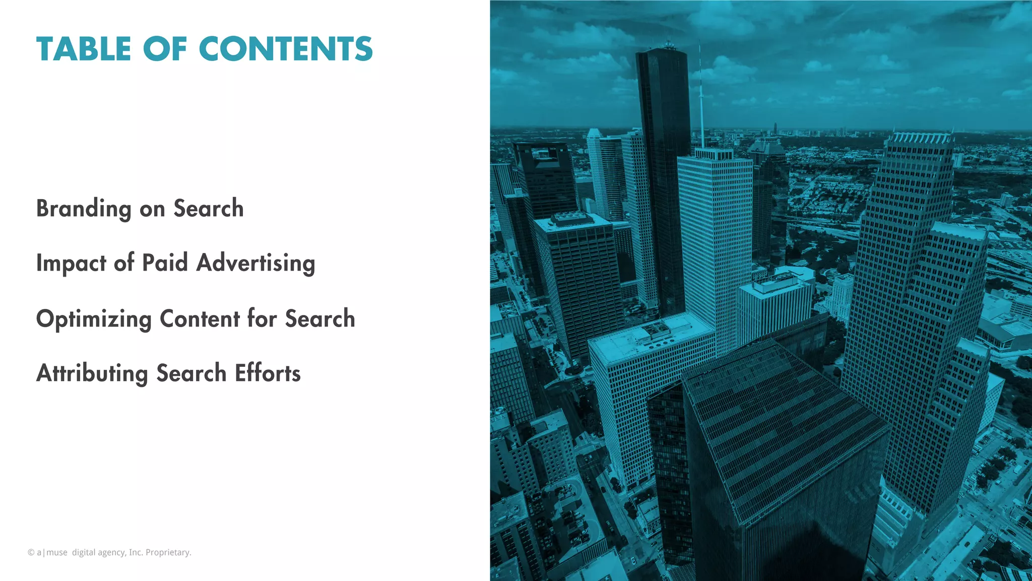 TABLE OF CONTENTS
Branding on Search
Impact of Paid Advertising
Optimizing Content for Search
Attributing Search Efforts
© a|muse digital agency, Inc. Proprietary.
 