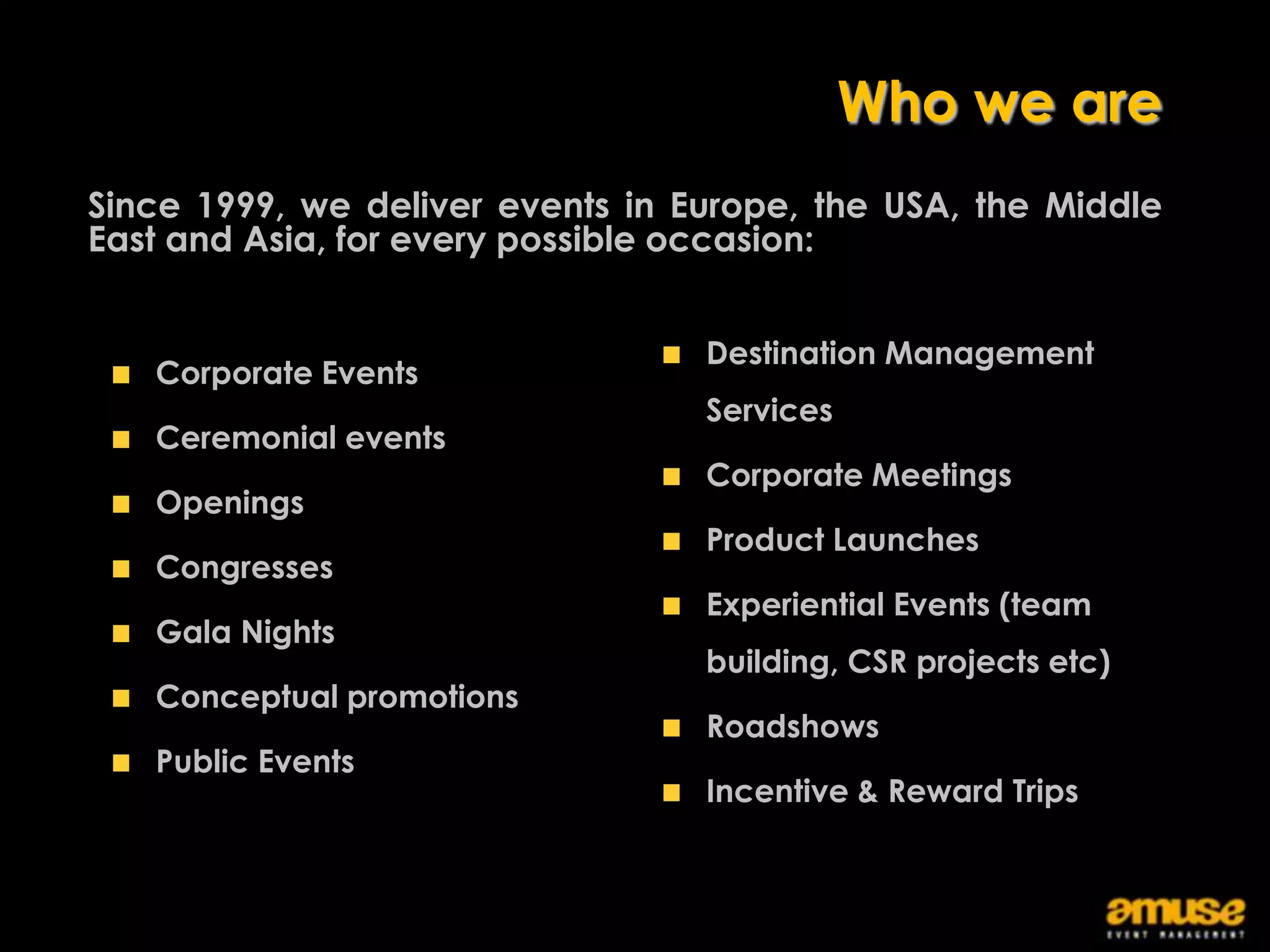 Who we are
Since 1999, we deliver events in Europe, the USA, the Middle
East and Asia, for every possible occasion:


                                  Destination Management
   Corporate Events
                                  Services
   Ceremonial events
                                  Corporate Meetings
   Openings
                                  Product Launches
   Congresses
                                  Experiential Events (team
   Gala Nights
                                  building, CSR projects etc)
   Conceptual promotions
                                  Roadshows
   Public Events
                                  Incentive & Reward Trips
 