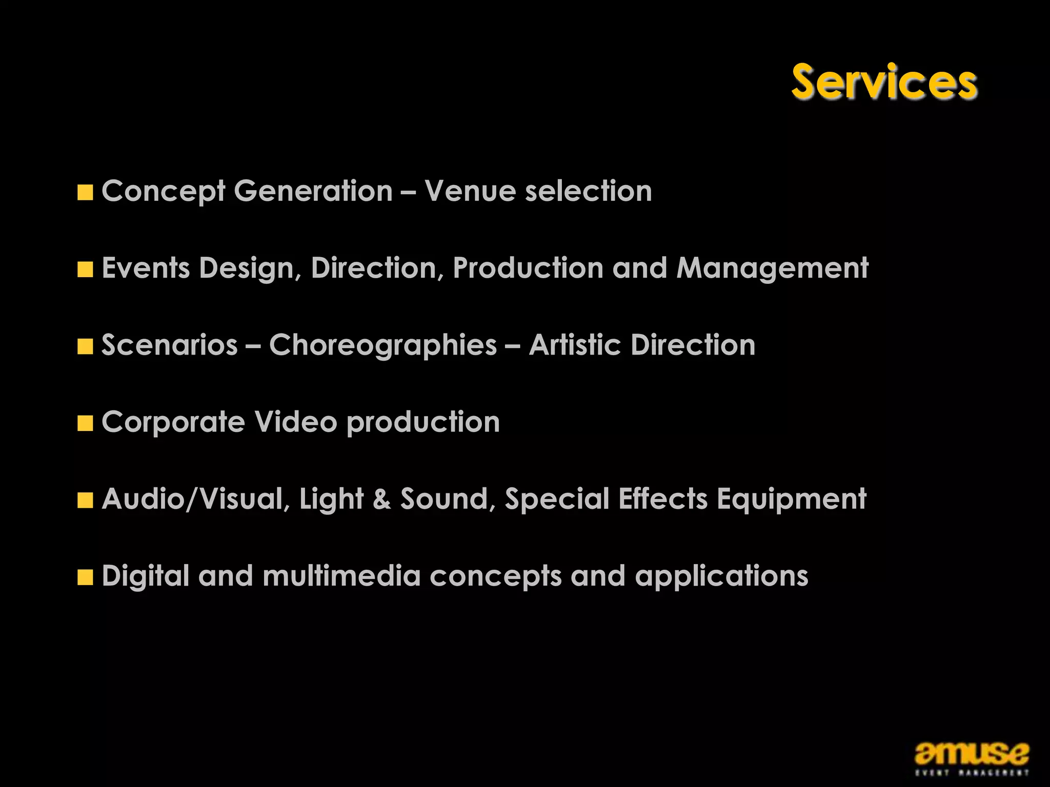 Services

Concept Generation – Venue selection

Events Design, Direction, Production and Management

Scenarios – Choreographies – Artistic Direction

Corporate Video production

Audio/Visual, Light & Sound, Special Effects Equipment

Digital and multimedia concepts and applications
 