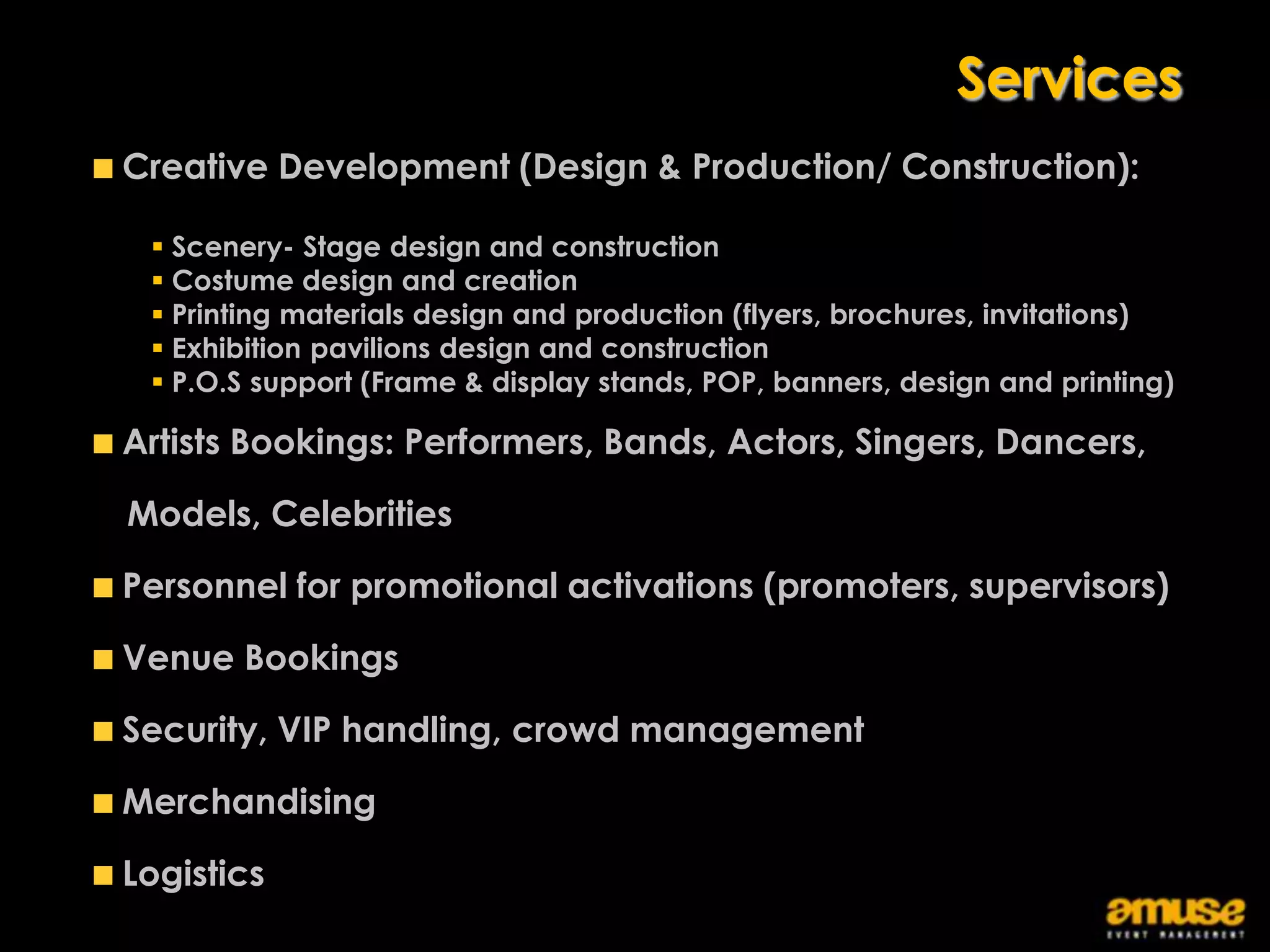 Services
Creative Development (Design & Production/ Construction):

  Scenery- Stage design and construction
  Costume design and creation
  Printing materials design and production (flyers, brochures, invitations)
  Exhibition pavilions design and construction
  P.O.S support (Frame & display stands, POP, banners, design and printing)

Artists Bookings: Performers, Bands, Actors, Singers, Dancers,

Models, Celebrities

Personnel for promotional activations (promoters, supervisors)

Venue Bookings

Security, VIP handling, crowd management

Merchandising

Logistics
 