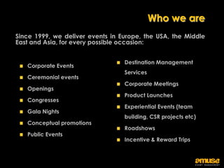 Who we are
Since 1999, we deliver events in Europe, the USA, the Middle
East and Asia, for every possible occasion:


                                  Destination Management
   Corporate Events
                                  Services
   Ceremonial events
                                  Corporate Meetings
   Openings
                                  Product Launches
   Congresses
                                  Experiential Events (team
   Gala Nights
                                  building, CSR projects etc)
   Conceptual promotions
                                  Roadshows
   Public Events
                                  Incentive & Reward Trips
 
