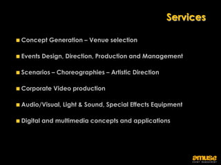 Services

Concept Generation – Venue selection

Events Design, Direction, Production and Management

Scenarios – Choreographies – Artistic Direction

Corporate Video production

Audio/Visual, Light & Sound, Special Effects Equipment

Digital and multimedia concepts and applications
 