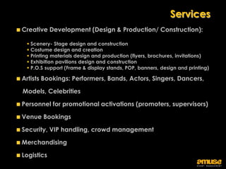 Services
Creative Development (Design & Production/ Construction):

  Scenery- Stage design and construction
  Costume design and creation
  Printing materials design and production (flyers, brochures, invitations)
  Exhibition pavilions design and construction
  P.O.S support (Frame & display stands, POP, banners, design and printing)

Artists Bookings: Performers, Bands, Actors, Singers, Dancers,

Models, Celebrities

Personnel for promotional activations (promoters, supervisors)

Venue Bookings

Security, VIP handling, crowd management

Merchandising

Logistics
 