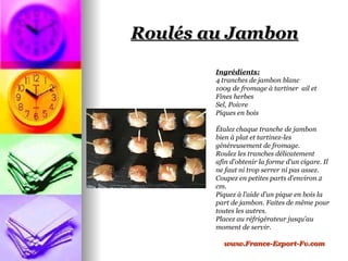 Roulés au Jambon

        Ingrédients:
        4 tranches de jambon blanc
        100g de fromage à tartiner ail et
        Fines herbes
        Sel, Poivre
        Piques en bois

        Étalez chaque tranche de jambon
        bien à plat et tartinez-les
        généreusement de fromage.
        Roulez les tranches délicatement
        afin d'obtenir la forme d'un cigare. Il
        ne faut ni trop serrer ni pas assez.
        Coupez en petites parts d'environ 2
        cm.
        Piquez à l’aide d’un pique en bois la
        part de jambon. Faites de même pour
        toutes les autres.
        Placez au réfrigérateur jusqu'au
        moment de servir.

          www.France-Export-Fv.com
 