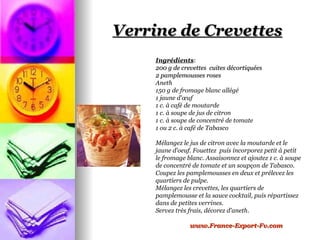 Verrine de Crevettes
     Ingrédients:
     200 g de crevettes cuites décortiquées
     2 pamplemousses roses
     Aneth
     150 g de fromage blanc allégé
     1 jaune d'œuf
     1 c. à café de moutarde
     1 c. à soupe de jus de citron
     1 c. à soupe de concentré de tomate
     1 ou 2 c. à café de Tabasco

     Mélangez le jus de citron avec la moutarde et le
     jaune d'oeuf. Fouettez puis incorporez petit à petit
     le fromage blanc. Assaisonnez et ajoutez 1 c. à soupe
     de concentré de tomate et un soupçon de Tabasco.
     Coupez les pamplemousses en deux et prélevez les
     quartiers de pulpe.
     Mélangez les crevettes, les quartiers de
     pamplemousse et la sauce cocktail, puis répartissez
     dans de petites verrines.
     Servez très frais, décorez d'aneth.

                 www.France-Export-Fv.com
 