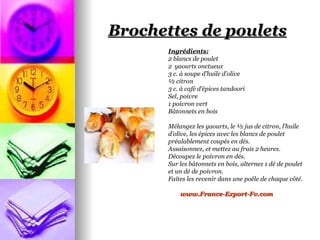 Brochettes de poulets
       Ingrédients:
       2 blancs de poulet
       2 yaourts onctueux
       3 c. à soupe d’huile d’olive
       ½ citron
       3 c. à café d’épices tandoori
       Sel, poivre
       1 poivron vert
       Bâtonnets en bois

       Mélangez les yaourts, le ½ jus de citron, l’huile
       d’olive, les épices avec les blancs de poulet
       préalablement coupés en dés.
       Assaisonnez, et mettez au frais 2 heures.
       Découpez le poivron en dés.
       Sur les bâtonnets en bois, alternez 1 dé de poulet
       et un dé de poivron.
       Faites les revenir dans une poêle de chaque côté.

           www.France-Export-Fv.com
 