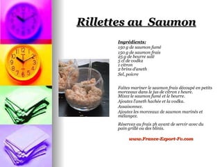 Rillettes au Saumon
      Ingrédients:
      150 g de saumon fumé
      150 g de saumon frais
      25 g de beurre salé
      5 cl de vodka
      1 citron
      2 brins d‘aneth
      Sel, poivre


      Faîtes mariner le saumon frais découpé en petits
      morceaux dans le jus de citron 1 heure.
      Mixez le saumon fumé et le beurre.
      Ajoutez l’aneth hachée et la vodka.
      Assaisonnez.
      Ajoutez les morceaux de saumon marinés et
      mélangez.
      Réservez au frais 2h avant de servir avec du
      pain grillé ou des blinis.

           www.France-Export-Fv.com
 