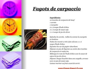 Fagots de carpaccio
      Ingrédients:
      12 tranches de carpaccio de bœuf
      1 carotte
      1 courgette
      2 c. à soupe d’huile d’olive
      2 c. à soupe de sauce soja
      1 c. à soupe de jus de citron

      Epluchez la carotte, taillez-la comme la courgette
      en lanières.
      Faites-les revenir 2 min à feu vif avec 1 c. à
      soupe d’huile d’olive.
      Egouttez-les sur du papier absorbant.
      Déposez un peu de légumes au centre des tranches
      de carpaccio et roulez-les.
      Mélangez le reste de l’huile d’olive avec la sauce de
      soja et le jus de citron.
      Déposez chaque bouchée dans une coupelle, arrosez
      avec un peu de sauce soja.
      Laissez mariner au frais avant de servir.

                 www.France-Export-Fv.com
 