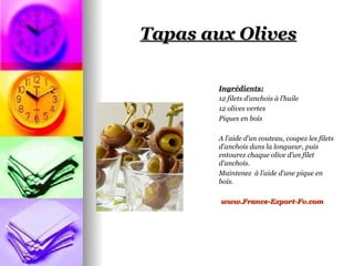 Tapas aux Olives

        Ingrédients:
        12 filets d’anchois à l’huile
        12 olives vertes
        Piques en bois

        A l’aide d’un couteau, coupez les filets
        d’anchois dans la longueur, puis
        entourez chaque olive d’un filet
        d’anchois.
        Maintenez à l’aide d’une pique en
        bois.

        www.France-Export-Fv.com
 