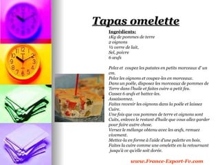 Tapas omelette
  Ingrédients:
  1Kg de pommes de terre
  2 oignons
  ½ verre de lait,
  Sel, poivre
  6 œufs

  Pelez et coupez les patates en petits morceaux d’ un
  cm.
  Pelez les oignons et coupez-les en morceaux.
  Dans un poêle, disposez les morceaux de pommes de
  Terre dans l’huile et faites cuire a petit feu.
  Cassez 6 œufs et battez-les.
  Assaisonnez.
  Faites revenir les oignons dans la poêle et laissez
  Cuire.
  Une fois que vos pommes de terre et oignons sont
  Cuits, enlevez le restant d’huile que vous allez garder
  pour faire autre chose.
  Versez le mélange obtenu avec les œufs, remuez
  vivement.
  Mettez-la en forme à l’aide d’une palette en bois.
  Faites la cuire comme une omelette en la retournant
   jusqu’à ce qu’elle soit dorée.

             www.France-Export-Fv.com
 