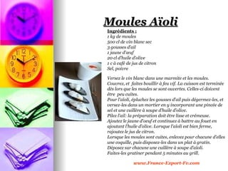 Moules Aïoli
Ingrédients :
1 kg de moules
500 cl de vin blanc sec
3 gousses d'ail
1 jaune d'œuf
20 cl d'huile d'olive
1 c à café de jus de citron
Sel, poivre

Versez le vin blanc dans une marmite et les moules.
Couvrez, et faites bouillir à feu vif. La cuisson est terminée
dès lors que les moules se sont ouvertes. Celles-ci doivent
être peu cuites.
Pour l'aïoli, épluchez les gousses d'ail puis dégermez-les, et
versez-les dans un mortier en y incorporant une pincée de
sel et une cuillère à soupe d'huile d'olive.
Pilez l'ail: la préparation doit être lisse et crémeuse.
Ajoutez le jaune d'oeuf et continuez à battre au fouet en
ajoutant l'huile d'olive. Lorsque l'aïoli est bien ferme,
rajoutez le jus de citron.
Lorsque les moules sont cuites, enlevez pour chacune d'elles
une coquille, puis disposez-les dans un plat à gratin.
Déposez sur chacune une cuillère à soupe d'aïoli.
Faites-les gratiner pendant 5 minutes au grill.

              www.France-Export-Fv.com
 