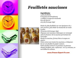Feuilletés saucisses
      Ingrédients:
      1 pâte feuilletée
      6 saucisses de Strasbourg
      1 cuillère à soupe de moutarde
      60 g de beurre
      20 g de fromage râpé

      Etalez la pâte feuilletée sur une épaisseur de 3
      mm environ, puis étaler la moutarde sur toute
      la pâte.
      Parsemez de fromage râpé.
      Disposez une saucisse et découpez un rectangle
      selon la hauteur de la saucisse permettant de
      l'enrouler.
      Roulez la saucisse, fermez bien et coupez en
      quatre.
      Faites ainsi avec toutes les saucisses, et disposez-
      les sur une feuille de papier cuisson.
      Faites fondre le beurre et graissez au pinceau
      chaque feuilleté, puis enfournez 10 à 15 minutes, en
      surveillant la cuisson.

                www.France-Export-Fv.com
 
