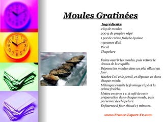 Moules Gratinées
         Ingrédients:
        2 kg de moules
        200 g de gruyère râpé
        1 pot de crème fraîche épaisse
        3 gousses d'ail
        Persil
        Chapelure

        Faites ouvrir les moules, puis retirez le
        dessus de la coquille.
        Déposez les moules dans un plat allant au
        four.
        Hachez l'ail et le persil, et déposez-en dans
        chaque moule.
        Mélangez ensuite le fromage râpé et la
        crème fraîche.
        Mettez environ 1 c. à café de cette
        préparation dans chaque moule, puis
        parsemez de chapelure.
        Enfournez à four chaud 15 minutes.

          www.France-Export-Fv.com
 