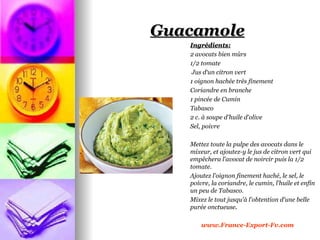Guacamole
   Ingrédients:
   2 avocats bien mûrs
   1/2 tomate
    Jus d‘un citron vert
   1 oignon hachée très finement
   Coriandre en branche
   1 pincée de Cumin
   Tabasco
   2 c. à soupe d'huile d'olive
   Sel, poivre

   Mettez toute la pulpe des avocats dans le
   mixeur, et ajoutez-y le jus de citron vert qui
   empêchera l'avocat de noircir puis la 1/2
   tomate.
   Ajoutez l'oignon finement haché, le sel, le
   poivre, la coriandre, le cumin, l'huile et enfin
   un peu de Tabasco.
   Mixez le tout jusqu'à l'obtention d'une belle
   purée onctueuse.

       www.France-Export-Fv.com
 