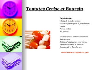 Tomates Cerise et Boursin

              Ingrédients:
              1 boite de tomates cerises
              1 boite de fromage ail et fines herbes
              en dés
              Piques en bois
              Sel, poivre

              Lavez et séchez les tomates cerises.
              Assaisonnez.
              A l’aide d’un pique en bois, piquez
              une tomate cerise et un dé de
              fromage ail et fines herbes.

                www.France-Export-Fv.com
 