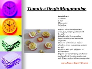 Tomates Oeufs Mayonnaise
            Ingrédients:
            2 tomates
            2 œufs
            Mayonnaise
            Sel, poivre

            Portez à ébullition une casserole
            d'eau, puis plongez-y délicatement
            les œufs.
            Faites les cuire 8 minutes dans
            l’eau bouillante afin d’obtenir des
            œufs durs.
            Découpez les tomates en tranche
            d’environ 5 mm, puis déposez-les dans
            un plat.
            Ecalez les œufs, puis coupez-les en
            tranches fines.
            Déposez une tranche d’œuf sur chacune
            des tranches de tomates, assaisonnez
            puis déposez un tourbillon de mayonnaise.

                www.France-Export-Fv.com
 