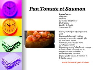 Pan Tomate et Saumon
          Ingrédients:
          1 baguette
          1 tomate
          1 gousse d’ail épluchée
          Huile d’olive
          Feuilles de basilic
          Saumon en dés

          Faites préchauffer le four position
          grill.
          Découpez la baguette en fines
          tranches et placez-les au grill afin
          qu'elles soient dorées.
          Versez un filet d'huile d'olive
          sur chaque tranche.
          Coupez la gousse d’ail épluchée en deux
          et frottez-la sur chaque tranche.
          Coupez une tomate en deux et
          frottez-la sur les tranches.
          Enfin, ajoutez les dés de saumon et
          le basilic haché.

             www.France-Export-Fv.com
 