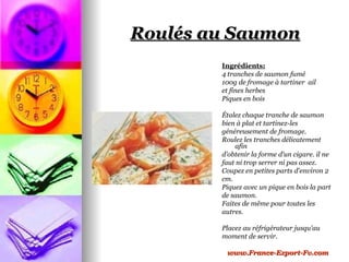 Roulés au Saumon
        Ingrédients:
        4 tranches de saumon fumé
        100g de fromage à tartiner ail
        et fines herbes
        Piques en bois

        Étalez chaque tranche de saumon
        bien à plat et tartinez-les
        généreusement de fromage.
        Roulez les tranches délicatement
            afin
        d'obtenir la forme d'un cigare. il ne
        faut ni trop serrer ni pas assez.
        Coupez en petites parts d'environ 2
        cm.
        Piquez avec un pique en bois la part
        de saumon.
        Faites de même pour toutes les
        autres.

        Placez au réfrigérateur jusqu'au
        moment de servir.

         www.France-Export-Fv.com
 