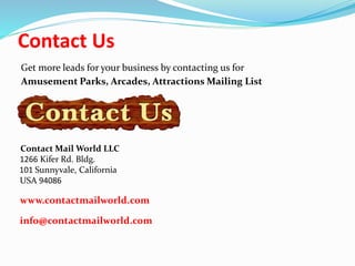 Contact Us
Get more leads for your business by contacting us for
Amusement Parks, Arcades, Attractions Mailing List
Contact Mail World LLC
1266 Kifer Rd. Bldg.
101 Sunnyvale, California
USA 94086
www.contactmailworld.com
info@contactmailworld.com
 