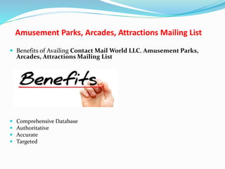 Amusement Parks, Arcades, Attractions Mailing List
 Benefits of Availing Contact Mail World LLC, Amusement Parks,
Arcades, Attractions Mailing List
 Comprehensive Database
 Authoritative
 Accurate
 Targeted
 