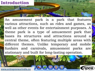 www.entrepreneurindia.co
Introduction
An amusement park is a park that features
various attractions, such as rides and gam...