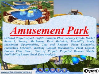 Amusement ParkDetailed Project Report, Profile, Business Plan, Industry Trends, Market
Research, Survey, Machinery, Raw Materials, Feasibility Study,
Investment Opportunities, Cost and Revenue, Plant Economics,
Production Schedule, Working Capital Requirement, Plant Layout,
Process Flow Sheet, Cost of Project, Projected Balance Sheets,
Profitability Ratios, Break Even Analysis
www.entrepreneurindia.co
 