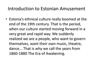 Introduction to Estonian Amusement
• Estonia’s ethnical culture really boomed at the
end of the 19th century. That is the period,
when our culture started moving forward in a
very great and rapid way. We suddenly
realized we are a people, who want to govern
themselves, want their own music, theatre,
dance... That is why we call the years from
1860-1880 The Era of Awakening.

 