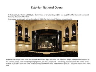 Estonian National Opera
Unfortunately, the theatre got hit by the Soviet Union air force bombing in 1944 and caught fire. After the war it was rebuilt
following the vision of Alar Kotli.
Drama plays were actually only performed until 1949, after that „Estonia“ became a music theatre.

Nowadays the theatre is still in use and produces world-class opera and ballet. The tickets are bought ahead about a month or so.
The Estonian people, aside from being a singing nation, are also a people with a very strong „theatre culture“. It is normal for our
students to go to the opera and ballet once a school year with their class, not to mention going to a play once or even twice every
term.

 