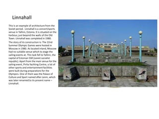 Linnahall
This is an example of architecture from the
Soviet period. Linnahall is a concert/sports
venue in Tallinn, Estonia. It is situated on the
harbour, just beyond the walls of the Old
Town. Linnahall was completed in 1980.
The story of its construction is: The 22nd
Summer Olympic Games were hosted in
Moscow in 1980. As located inland, Moscow
had no suitable venue which to stage the
sailing events at. This task fell to Tallinn, the
capital of Estonian SSR (soviet socialist
republic). Apart from the main venue for the
sailing event, Pirita Yachting Centre, a lot of
other sports and entertainment facilities
were built during preparations for the
Olympics. One of them was the Palace of
Culture and Sport named after Lenin, which
was later renamed to its present name –
Linnahall.

 