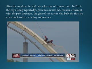 After the accident, the slide was taken out of commission. In 2017,
the boy’s family reportedly agreed to a nearly $20 million settlement
with the park operators, the general contractor who built the ride, the
raft manufacturer and safety consultants.
 