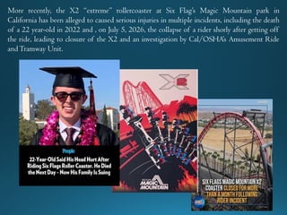 More recently, the X2 “extreme” rollercoaster at Six Flag’s Magic Mountain park in
California has been alleged to caused serious injuries in multiple incidents, including the death
of a 22 year-old in 2022 and , on July 5, 2026, the collapse of a rider shorly after getting off
the ride, leading to closure of the X2 and an investigation by Cal/OSHA’s Amusement Ride
andTramway Unit.
 