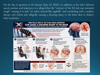 On the day in question in the lawsuit (June 23, 2022), in addition to the ride’s inherent
speed, motion, and trajectory, it is alleged that the “entirety of the X2 ride was extremely
rough” causing it to jerk “its riders around like ragdolls” and concluding with a sudden,
abrupt, and violent jolt, allegedly causing a shearing injury to the brain akin to shaken-
baby-syndrome.
 