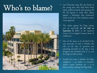 • Last Thursday (Aug. 20), the family of
the young man who died from brain
injury suffered shortly after getting off
the X2 agreed to settle their claims
against a defendant that performed
work on the ride. The settlement awaits
court approval.
• The claims against Six Flags remain
and are reportedly set for trial on
September 8, 2026 in the Superior
Court of Los Angeles County (State of
California).
• One of the issues to be decided if the
case proceeds to trial is whether the
ride on the day in question was
operating precisely in the way it was
designed and intended and, if so, can
Six Flags be held at fault.
• Another key issue is whether Six Flag’s
negligence – e.g, failure to maintain,
inspect, repair, monitor, etc. – is to
blame thereby making Six Flags liable.
Who’s to blame?
 