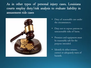 As in other types of personal injury cases, Louisiana
courts employ duty/risk analysis to evaluate liability in
amusement ride cases
• Duty of reasonable care under
the circumstances.
• Duty not to expose patrons to
unreasonable risks of harm.
• Premises and equipment must
be reasonably safe for the
purpose intended.
• Identify & either remove,
correct or adequately warn of
hazards.
 
