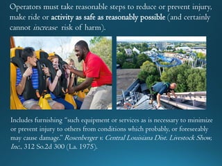 Operators must take reasonable steps to reduce or prevent injury,
make ride or activity as safe as reasonably possible (and certainly
cannot increase risk of harm).
Includes furnishing “such equipment or services as is necessary to minimize
or prevent injury to others from conditions which probably, or foreseeably
may cause damage.” Rosenberger v. Central Louisiana Dist. Livestock Show,
Inc., 312 So.2d 300 (La. 1975).
 