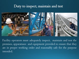 Duty to inspect, maintain and test
Facility operators must adequately inspect, maintain and test the
premises, apparatuses and equipment provided to ensure that they
are in proper working order and reasonably safe for the purpose
intended.
 