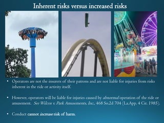 Inherent risks versus increased risks
• Operators are not the insurers of their patrons and are not liable for injuries from risks
inherent in the ride or activity itself.
• However, operators will be liable for injuries caused by abnormal operation of the ride or
amusement. SeeWilcox v. Park Amusements, Inc., 468 So.2d 704 (La.App. 4 Cir. 1985).
• Conduct cannot increase risk of harm.
 