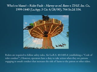 Who’s to blame? – Rider Fault - Harvey ex rel. Bates v.T.H.E. Ins. Co.,
1999-1440 (La.App. 3 Cir. 6/28/00), 764 So.2d 354.
Riders are required to follow safety rules. See La.R.S. 40:1485.4 (establishing a “Code of
rider conduct”). However, operators have a duty to take action when they see patrons
engaging in unsafe conduct that increases the risk of harm to the patron or other riders.
 