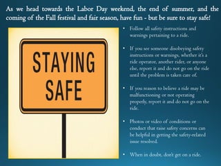 As we head towards the Labor Day weekend, the end of summer, and the
coming of the Fall festival and fair season, have fun - but be sure to stay safe!
• Follow all safety instructions and
warnings pertaining to a ride.
• If you see someone disobeying safety
instructions or warnings, whether it’s a
ride operator, another rider, or anyone
else, report it and do not go on the ride
until the problem is taken care of.
• If you reason to believe a ride may be
malfunctioning or not operating
properly, report it and do not go on the
ride.
• Photos or video of conditions or
conduct that raise safety concerns can
be helpful in getting the safety-related
issue resolved.
• When in doubt, don’t get on a ride.
 