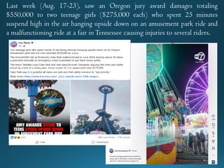 Last week (Aug. 17-23), saw an Oregon jury award damages totaling
$550,000 to two teenage girls ($275,000 each) who spent 25 minutes
suspend high in the air hanging upside down on an amusement park ride and
a malfunctioning ride at a fair inTennessee causing injuries to several riders.
 