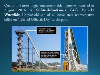 One of the most tragic amusement ride injuriews occurred in
August 2016 at Schlitterbahn-Kansas City’s Verruckt
Waterslide: 10 year-old son of a Kansas state representative
killed on “Elected Officials Day” at the park.
 