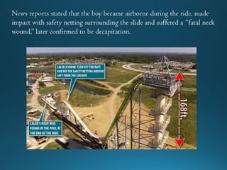 News reports stated that the boy became airborne during the ride, made
impact with safety netting surrounding the slide and suffered a “fatal neck
wound,” later confirmed to be decapitation.
 