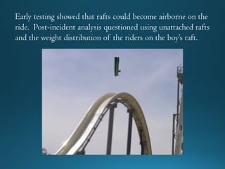Early testing showed that rafts could become airborne on the
ride. Post-incident analysis questioned using unattached rafts
and the weight distribution of the riders on the boy’s raft.
 