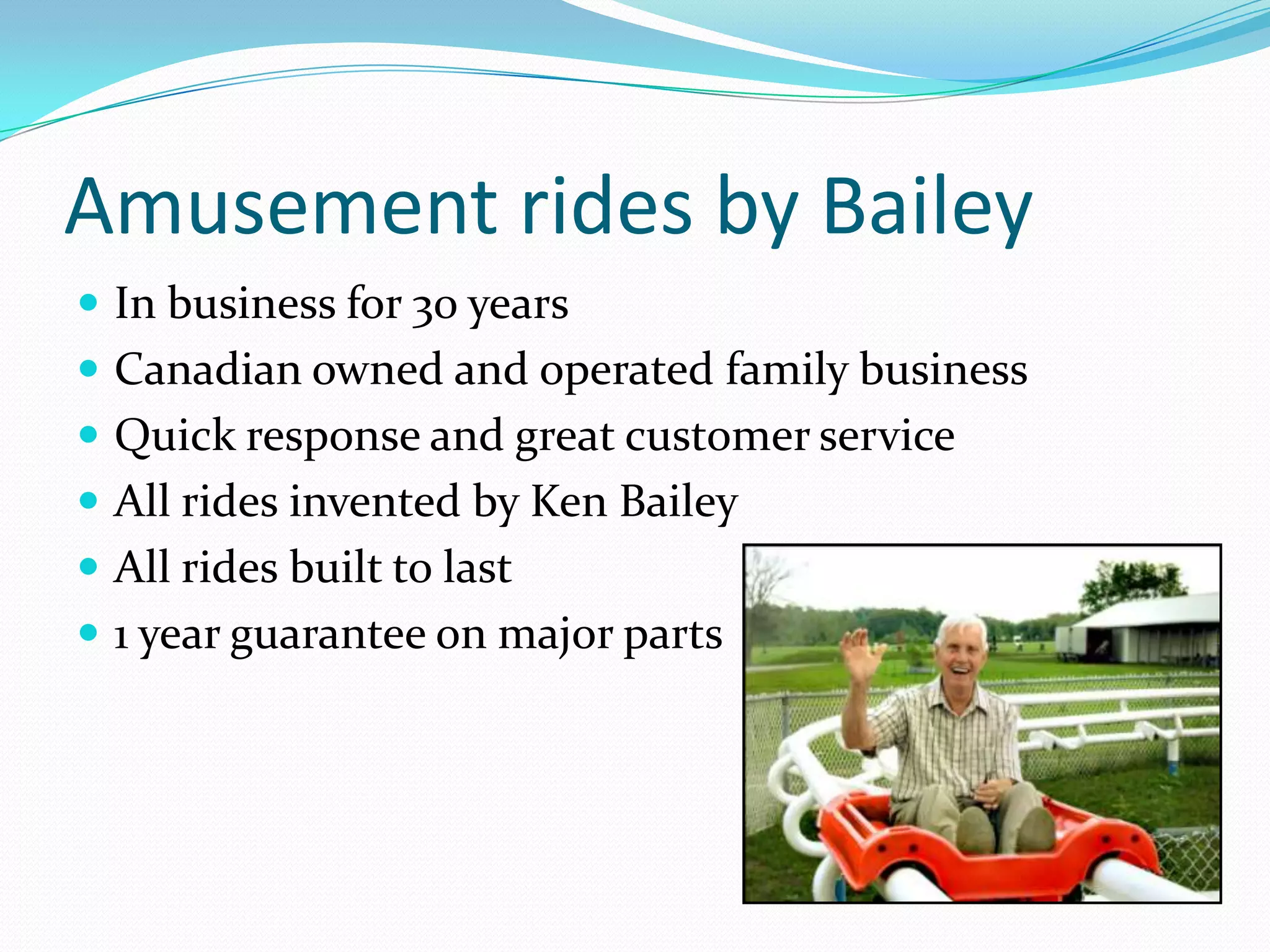 Amusement rides by BaileyIn business for 30 yearsCanadian owned and operated family businessQuick response and great customer serviceAll rides invented by Ken BaileyAll rides built to last1 year guarantee on major parts