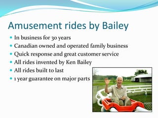 Amusement rides by Bailey In business for 30 years Canadian owned and operated family business Quick response and great customer service All rides invented by Ken Bailey All rides built to last 1 year guarantee on major parts 